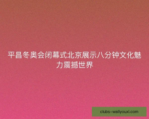 平昌冬奥会闭幕式北京展示八分钟文化魅力震撼世界