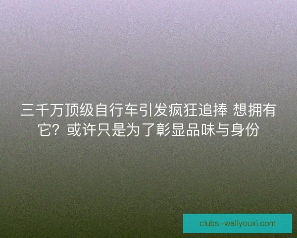 三千万顶级自行车引发疯狂追捧 想拥有它？或许只是为了彰显品味与身份