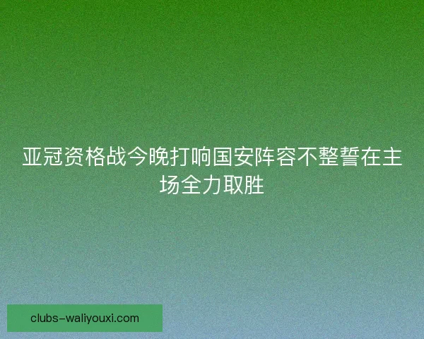 亚冠资格战今晚打响国安阵容不整誓在主场全力取胜